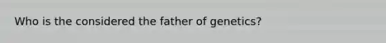 Who is the considered the father of genetics?