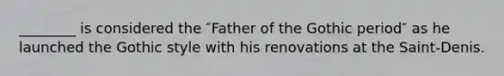 ________ is considered the ″Father of the Gothic period″ as he launched the Gothic style with his renovations at the Saint-Denis.