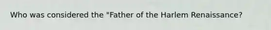 Who was considered the "Father of the Harlem Renaissance?