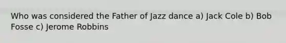 Who was considered the Father of Jazz dance a) Jack Cole b) Bob Fosse c) Jerome Robbins