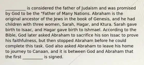 __________ is considered the father of Judaism and was promised by God to be the "Father of Many Nations. Abraham is the original ancestor of the Jews in the book of Genesis, and he had children with three women, Sarah, Hagar, and Ktura. Sarah gave birth to Isaac, and Hagar gave birth to Ishmael. According to the Bible, God later asked Abraham to sacrifice his son Issac to prove his faithfulness, but then stopped Abraham before he could complete this task. God also asked Abraham to leave his home to journey to Canaan, and it is between God and Abraham that the first __________ is signed.