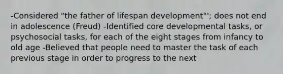 -Considered "the father of lifespan development"'; does not end in adolescence (Freud) -Identified core developmental tasks, or psychosocial tasks, for each of the eight stages from infancy to old age -Believed that people need to master the task of each previous stage in order to progress to the next