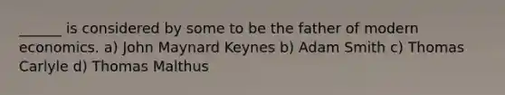 ______ is considered by some to be the father of modern economics. a) John Maynard Keynes b) Adam Smith c) Thomas Carlyle d) Thomas Malthus