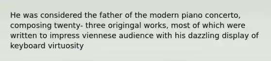 He was considered the father of the modern piano concerto, composing twenty- three origingal works, most of which were written to impress viennese audience with his dazzling display of keyboard virtuosity