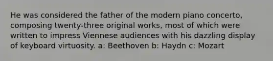 He was considered the father of the modern piano concerto, composing twenty-three original works, most of which were written to impress Viennese audiences with his dazzling display of keyboard virtuosity. a: Beethoven b: Haydn c: Mozart