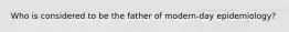 Who is considered to be the father of modern-day epidemiology?