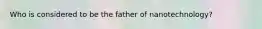 Who is considered to be the father of nanotechnology?