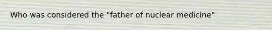 Who was considered the "father of nuclear medicine"