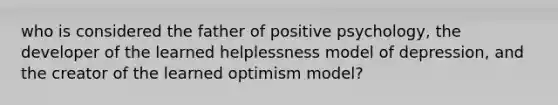 who is considered the father of positive psychology, the developer of the learned helplessness model of depression, and the creator of the learned optimism model?