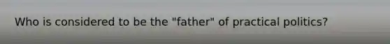 Who is considered to be the "father" of practical politics?