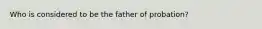 Who is considered to be the father of probation?