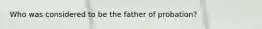 Who was considered to be the father of probation?