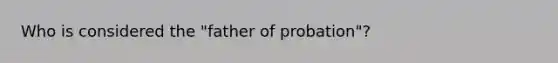 Who is considered the "father of probation"?