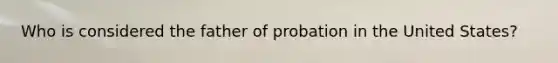 Who is considered the father of probation in the United States?