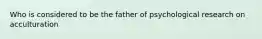 Who is considered to be the father of psychological research on acculturation