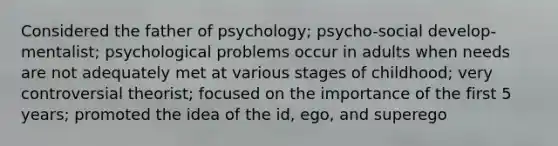 Considered the father of psychology; psycho-social develop-mentalist; psychological problems occur in adults when needs are not adequately met at various stages of childhood; very controversial theorist; focused on the importance of the first 5 years; promoted the idea of the id, ego, and superego