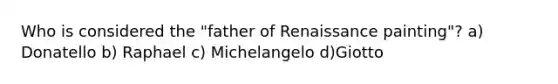 Who is considered the "father of Renaissance painting"? a) Donatello b) Raphael c) Michelangelo d)Giotto