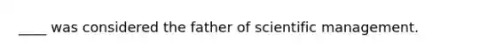 ____ was considered the father of scientific management.