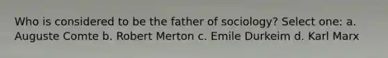 Who is considered to be the father of sociology? Select one: a. Auguste Comte b. Robert Merton c. Emile Durkeim d. Karl Marx