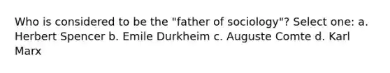 Who is considered to be the "father of sociology"? Select one: a. Herbert Spencer b. Emile Durkheim c. Auguste Comte d. Karl Marx