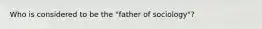 Who is considered to be the "father of sociology"?