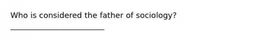 Who is considered the father of sociology? ________________________