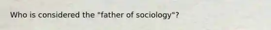 Who is considered the "father of sociology"?