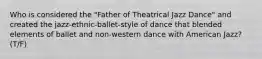 Who is considered the "Father of Theatrical Jazz Dance" and created the jazz-ethnic-ballet-style of dance that blended elements of ballet and non-western dance with American Jazz? (T/F)