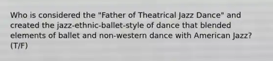 Who is considered the "Father of Theatrical Jazz Dance" and created the jazz-ethnic-ballet-style of dance that blended elements of ballet and non-western dance with American Jazz? (T/F)