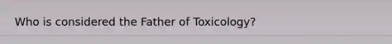 Who is considered the Father of Toxicology?