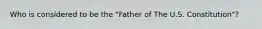 Who is considered to be the "Father of The U.S. Constitution"?