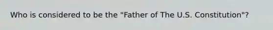 Who is considered to be the "Father of The U.S. Constitution"?