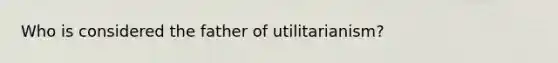 Who is considered the father of utilitarianism?