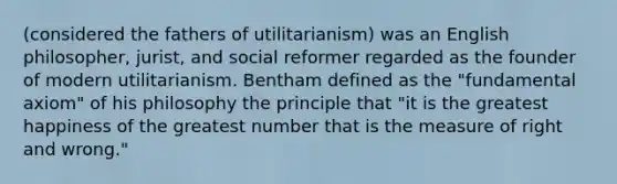 (considered the fathers of utilitarianism) was an English philosopher, jurist, and social reformer regarded as the founder of modern utilitarianism. Bentham defined as the "fundamental axiom" of his philosophy the principle that "it is the greatest happiness of the greatest number that is the measure of right and wrong."