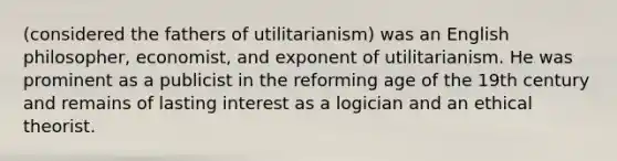 (considered the fathers of utilitarianism) was an English philosopher, economist, and exponent of utilitarianism. He was prominent as a publicist in the reforming age of the 19th century and remains of lasting interest as a logician and an ethical theorist.