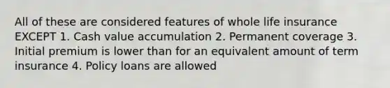 All of these are considered features of whole life insurance EXCEPT 1. Cash value accumulation 2. Permanent coverage 3. Initial premium is lower than for an equivalent amount of term insurance 4. Policy loans are allowed