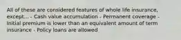 All of these are considered features of whole life insurance, except... - Cash value accumulation - Permanent coverage - Initial premium is lower than an equivalent amount of term insurance - Policy loans are allowed