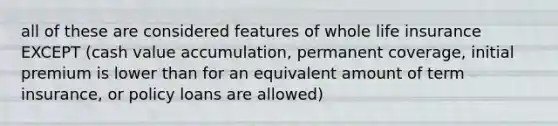 all of these are considered features of whole life insurance EXCEPT (cash value accumulation, permanent coverage, initial premium is lower than for an equivalent amount of term insurance, or policy loans are allowed)