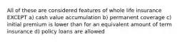 All of these are considered features of whole life insurance EXCEPT a) cash value accumulation b) permanent coverage c) initial premium is lower than for an equivalent amount of term insurance d) policy loans are allowed