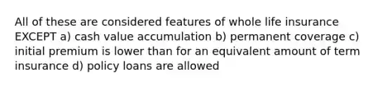 All of these are considered features of whole life insurance EXCEPT a) cash value accumulation b) permanent coverage c) initial premium is lower than for an equivalent amount of term insurance d) policy loans are allowed