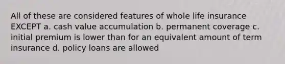 All of these are considered features of whole life insurance EXCEPT a. cash value accumulation b. permanent coverage c. initial premium is lower than for an equivalent amount of term insurance d. policy loans are allowed