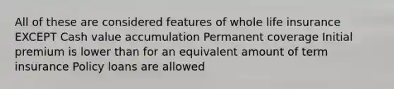 All of these are considered features of whole life insurance EXCEPT Cash value accumulation Permanent coverage Initial premium is lower than for an equivalent amount of term insurance Policy loans are allowed