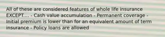 All of these are considered features of whole life insurance EXCEPT.... - Cash value accumulation - Permanent coverage - Initial premium is lower than for an equivalent amount of term insurance - Policy loans are allowed