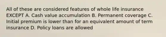 All of these are considered features of whole life insurance EXCEPT A. Cash value accumulation B. Permanent coverage C. Initial premium is lower than for an equivalent amount of term insurance D. Policy loans are allowed