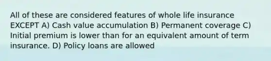 All of these are considered features of whole life insurance EXCEPT A) Cash value accumulation B) Permanent coverage C) Initial premium is lower than for an equivalent amount of term insurance. D) Policy loans are allowed