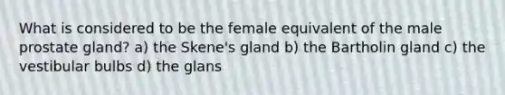 What is considered to be the female equivalent of the male prostate gland? a) the Skene's gland b) the Bartholin gland c) the vestibular bulbs d) the glans