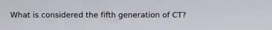 What is considered the fifth generation of CT?