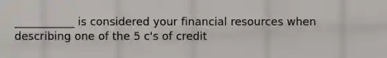 ___________ is considered your financial resources when describing one of the 5 c's of credit