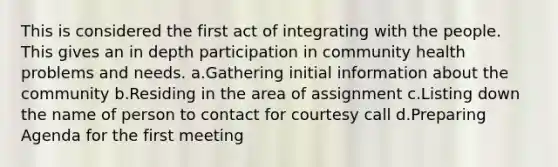 This is considered the first act of integrating with the people. This gives an in depth participation in community health problems and needs. a.Gathering initial information about the community b.Residing in the area of assignment c.Listing down the name of person to contact for courtesy call d.Preparing Agenda for the first meeting