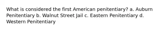 What is considered the first American penitentiary? a. Auburn Penitentiary b. Walnut Street Jail c. Eastern Penitentiary d. Western Penitentiary